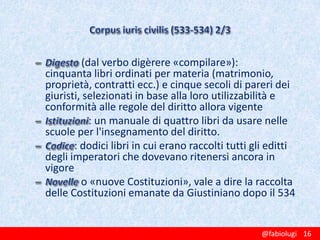 (dal verbo digèrere «compilare»):
cinquanta libri ordinati per materia (matrimonio,
proprietà, contratti ecc.) e cinque secoli di pareri dei
giuristi, selezionati in base alla loro utilizzabilità e
conformità alle regole del diritto allora vigente
: un manuale di quattro libri da usare nelle
scuole per l'insegnamento del diritto.
: dodici libri in cui erano raccolti tutti gli editti
degli imperatori che dovevano ritenersi ancora in
vigore
o «nuove Costituzioni», vale a dire la raccolta
delle Costituzioni emanate da Giustiniano dopo il 534

@fabiolugi 16

 