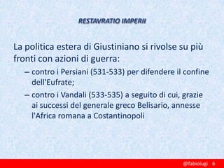La politica estera di Giustiniano si rivolse su più
fronti con azioni di guerra:
– contro i Persiani (531-533) per difendere il confine
dell'Eufrate;
– contro i Vandali (533-535) a seguito di cui, grazie
ai successi del generale greco Belisario, annesse
l'Africa romana a Costantinopoli

@fabiolugi 6

 
