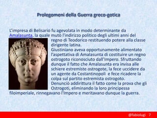 L’impresa di Belisario fu agevolata in modo determinante da
Amalasunta, la quale mutò l'indirizzo politico degli ultimi anni del
regno di Teodorico restituendo potere alla classe
dirigente latina.
Giustiniano aveva opportunamente alimentato
l’aspettativa di Amalasunta di costituire un regno
ostrogoto riconosciuto dall’Impero. Sfruttando
dunque il fatto che Amalasunta era invisa alle
schiere estremiste ostrogote, la fece uccidere da
un agente da Costantinopoli e fece ricadere la
colpa sul partito estremista ostrogoto.
Denunciò addirittura il fatto come la prova che gli
Ostrogoti, eliminando la loro principessa
filoimperiale, rinnegavano l'Impero e meritavano dunque la guerra.

@fabiolugi 7

 