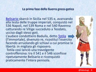 Belisario sbarcò in Sicilia nel 535 e, avanzando
alla testa delle truppe imperiali, conquistò nel
536 Napoli, nel 539 Roma e nel 540 Ravenna
catturando re Vitige succeduto a Teodato,
ucciso dagli stessi goti.
L’audace condottiero Baduila, detto Totila
(l’immortale), divenuto re, ricostituì l'esercito
facendo arruolando gli schiavi a cui promise la
libertà: in migliaia gli risposero.
Totila così lanciò una travolgente
controffensiva: tra il 541 e il 546 sconfisse
ripetutamente Belisario e riconquistò
praticamente l’intera penisola.
@fabiolugi 8

 