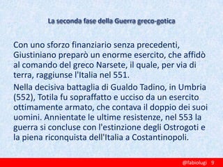 Con uno sforzo finanziario senza precedenti,
Giustiniano preparò un enorme esercito, che affidò
al comando del greco Narsete, il quale, per via di
terra, raggiunse l'Italia nel 551.
Nella decisiva battaglia di Gualdo Tadino, in Umbria
(552), Totila fu sopraffatto e ucciso da un esercito
ottimamente armato, che contava il doppio dei suoi
uomini. Annientate le ultime resistenze, nel 553 la
guerra si concluse con l'estinzione degli Ostrogoti e
la piena riconquista dell'Italia a Costantinopoli.
@fabiolugi 9

 