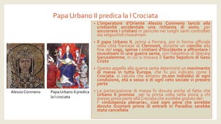 Papa Urbano II predica la I Crociata 
•L’imperatored’OrienteAlessioComnenolanciòallacristianitàoccidentaleunarichiestadiaiuto,persoccorrereicristianiinpericoloneiluoghisanticontrollatidaiselgiuchidimusulmani 
•IlpapaUrbanoII,primaaFerrara,poiinformaufficialenellacittàfrancesediClermont,duranteunconcilioallafinedel1095,spinseicristianid’Occidenteaaffrontareimusulmaniinunaguerrasanta,conl’obiettivodiliberareGerusalemme,incuisitrovavailSantoSepolcrodiGesùCristo 
•QuestoappelloallaguerrasantadeterminòunmovimentodimassaintuttaEuropa,chefupoiindicatocomeICrociata:sicalcolachealmeno70.000individuidiognicondizione,etàesessoediognicetosocialevipreseroparte 
•LapartecipazionedimassafudovutaanchealfattocheUrbanoIIpromiseperlaprimavoltanellastoriaachiavessepresoparteallaCrociatacheavrebbegodutodel- l’«indulgenzaplenaria»,cioèognipenacheavrebbedovutoscontareprimadientrareinParadisosarebbestatacancellata 
Alessio Comneno 
Papa Urbano II predica 
la I crociata  