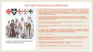 Gli ordini monastico-cavallereschi 
•InTerrasanta,dopolaICrociataelaconquistadiGerusalemmesiformaronogliordini«militari»o«monasticocavallereschi»:eranolaicichesiimpegnavanoavivereincomunesecondolaregolaagostinianaearispettareitrevotidipovertà, castitàeobbedienza;inoltreintendevanodifendereconlearmiipellegrinietuttiicristianicontroimusulmani. 
•Inizialmente la Chiesa cattolica non li volle riconoscere come ordini legittimi perché sembrava contraddittorio che ordini religiosi avessero come prerogativa quella di impugnare le armi. 
•Il grande prestigio che acquisirono, convinse poi le istituzioni ecclesiastiche a riconoscerne ufficialmente l’esistenza 
•Erano guidati dai Gran Maestri e ebbero una forte influenza alla corte del re di Gerusalemme. 
•InEuropaessigodetterodigrandeammirazioneeottennerocospicuedonazioni,tantochemoltidiessirimaseroquiaamministrarelelororicchezzeeasvolgereattivitàpolitica,senzapiùandareinTerrasanta. 
•I tre più importanti furono 
•L’Ordine del Tempio, i Templari, il più ricco e prestigioso, sciolto all’inizio del ‘300 dal papa e dall’imperatorecon l’accusa di stregoneria e pratiche diaboliche: in realtà per impadronirsi delle sue ricchezze 
•L’ordine di S. Giovanni degli Ospitalieri, che svolgeva compiti di assistenza ospedaliera e diventerà l’Ordine dei Cavalieri di Malta 
•L’Ordine de Cavalieri Teutonici, formato solo da cavalieri di origine tedesca 
Da sinistra: Cavaliere del S.Sepolcro, Ospitaliere, Templare, di Santiago, Teutonico  