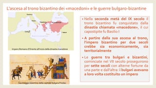 L’ascesa al trono bizantino dei «macedoni» e le guerre bulgaro-bizantine 
•NellasecondametàdelIXsecoloiltronobizantinofuconquistatodalladinastiachiamata«macedone»,ilcuicapostipitefuBasilioI 
•Apartiredallasuaascesaaltrono, l’imperobizantinoperduesecolicrebbesiaeconomicamente,siaterritorialmente 
•Leguerretrabulgariebizantini, cominciatenelVIIsecoloproseguironopersettesecoliconalternefortunedaunaparteedall’altra:ibulgariavevanoalorovoltacostituitounimpero 
Impero Romano d’Oriente all’inizio della dinastia macedone 
Saccheggio bizantino della capitale bulgara Preslav  