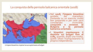 La conquista della penisola balcanica orientale (1018) 
•Nel1018,l’imperobizantinoguidatodaimacedoni, contandosuunesercitomoltobenpreparatoepercertiversiconsideratoinvincibile, conquistòeannesselaBulgariaelapenisolabalcanicaorientale. 
•Ibizantinimantenneroildominiosuibulgarifinoal1185,quando,dopounarivolta, questiultimiriconquistaronolapropriaindipendenza. 
L’impero bizantino impone la sua supremazia ai bulgari  