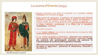 Lo scisma d’Oriente(1054) 
•Eventotraumaticopertuttalacristianitàfuilcosidettoscismad’Oriente,chesiverificònel1054 
•PapaLeoneIXscomunicòilpatriarcadiCostantinopoliMicheleCerulario,equest’ultimolanciòcontroilprimounanatema:inquestomodolamassimaautoritàdellachiesaoccidentaleeilmassimoecclesiasticoorientaledeciserolaseparazionedefinitivatralachiesacattolica,occidentale,elachiesachesiautodefinì «ortodossa»,orientale. 
•Icontrastinacquero 
•A.permotivireligiosi:unadiversainterpretazioneapropositodellanaturadelloSpiritoSanto 
•B.permotividipoliticaecclesiastica:ibizantininonaccettavanocheilvescovodiRomafosseacapodell’interacristianità;ilpapaeracontrarioallasottomissioneaccettatadalpatriarcadiCostantinopolineiconfrontidell’imperatoreorientale 
•AlloscismaprovocatodaldistaccodelpatriarcatodiCostantinopolidaRomasiaggiunseroipatriarcatidiAlessandria,AntiochiaeGeruslamme 
Michele Cerularioe Leone IX  