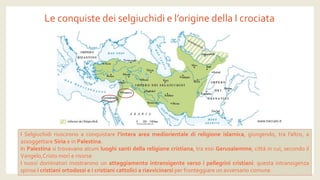 Le conquiste dei selgiuchidi e l’origine della I crociata 
ISelgiuchidiriuscironoaconquistarel’interaareamediorientaledireligioneislamica,giungendo,tral’altro,aassoggettareSiriaeinPalestina. 
InPalestinasitrovavanoalcuniluoghisantidellareligionecristiana,traessiGerusalemme,cittàincui,secondoilVangelo,Cristomorìerisorse 
Inuovidominatorimostraronounatteggiamentointransigenteversoipellegrinicristiani:questaintransigenzaspinseicristianiortodossieicristianicattoliciariavvicinarsiperfronteggiareunavversariocomune 
www.treccani.it  