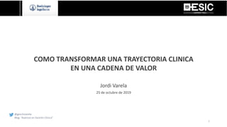 COMO TRANSFORMAR UNA TRAYECTORIA CLINICA
EN UNA CADENA DE VALOR
Jordi Varela
25 de octubre de 2019
@gesclinvarela
Blog: “Avances en Gestión Clínica”
1
 