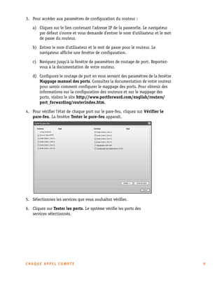 3. Pour accéder aux paramètres de configuration du routeur :
a) Cliquez sur le lien contenant l'adresse IP de la passerelle. Le navigateur
par défaut s'ouvre et vous demande d'entrer le nom d'utilisateur et le mot
de passe du routeur.
b) Entrez le nom d'utilisateur et le mot de passe pour le routeur. Le
navigateur affiche une fenêtre de configuration.
c) Naviguez jusqu'à la fenêtre de paramètres de routage de port. Reportezvous à la documentation de votre routeur.
d) Configurez le routage de port en vous servant des paramètres de la fenêtre
Mappage manuel des ports. Consultez la documentation de votre routeur
pour savoir comment configurer le mappage des ports. Pour obtenir des
informations sur la configuration des routeurs et sur le mappage des
ports, visitez le site http://www.portforward.com/english/routers/
port_forwarding/routerindex.htm.
4. Pour vérifier l'état de chaque port sur le pare-feu, cliquez sur Vérifier le
pare-feu. La fenêtre Tester le pare-feu apparaît.

5. Sélectionnez les services que vous souhaitez vérifier.
6. Cliquez sur Tester les ports. Le système vérifie les ports des
services sélectionnés.

CHAQUE APPEL COMPTE

9

 