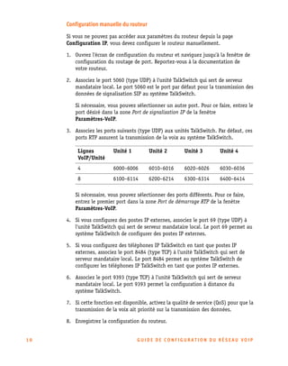 Configuration manuelle du routeur
Si vous ne pouvez pas accéder aux paramètres du routeur depuis la page
Configuration IP, vous devez configurer le routeur manuellement.
1. Ouvrez l'écran de configuration du routeur et naviguez jusqu'à la fenêtre de
configuration du routage de port. Reportez-vous à la documentation de
votre routeur.
2. Associez le port 5060 (type UDP) à l'unité TalkSwitch qui sert de serveur
mandataire local. Le port 5060 est le port par défaut pour la transmission des
données de signalisation SIP au système TalkSwitch.
Si nécessaire, vous pouvez sélectionner un autre port. Pour ce faire, entrez le
port désiré dans la zone Port de signalisation IP de la fenêtre
Paramètres-VoIP.
3. Associez les ports suivants (type UDP) aux unités TalkSwitch. Par défaut, ces
ports RTP assurent la transmission de la voix au système TalkSwitch.
Lignes
VoIP/Unité

Unité 1

Unité 2

Unité 3

Unité 4

4

6000–6006

6010–6016

6020–6026

6030–6036

8

6100–6114

6200–6214

6300–6314

6400–6414

Si nécessaire, vous pouvez sélectionner des ports différents. Pour ce faire,
entrez le premier port dans la zone Port de démarrage RTP de la fenêtre
Paramètres-VoIP.
4. Si vous configurez des postes IP externes, associez le port 69 (type UDP) à
l'unité TalkSwitch qui sert de serveur mandataire local. Le port 69 permet au
système TalkSwitch de configurer des postes IP externes.
5. Si vous configurez des téléphones IP TalkSwitch en tant que postes IP
externes, associez le port 8484 (type TCP) à l'unité TalkSwitch qui sert de
serveur mandataire local. Le port 8484 permet au système TalkSwitch de
configurer les téléphones IP TalkSwitch en tant que postes IP externes.
6. Associez le port 9393 (type TCP) à l'unité TalkSwitch qui sert de serveur
mandataire local. Le port 9393 permet la configuration à distance du
système TalkSwitch.
7. Si cette fonction est disponible, activez la qualité de service (QoS) pour que la
transmission de la voix ait priorité sur la transmission des données.
8. Enregistrez la configuration du routeur.

10

GU IDE DE CONFIGURATION DU RÉSEAU VOIP

 
