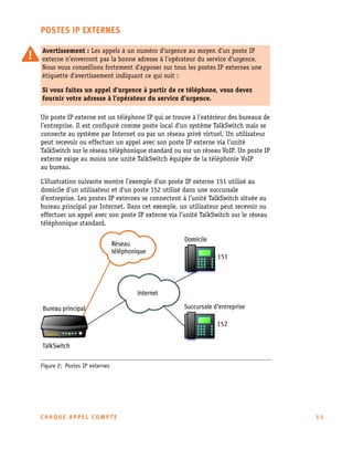 POSTES IP EXTERNES
Avertissement : Les appels à un numéro d’urgence au moyen d’un poste IP
externe n’enverront pas la bonne adresse à l’opérateur du service d’urgence.
Nous vous conseillons fortement d’apposer sur tous les postes IP externes une
étiquette d’avertissement indiquant ce qui suit :
Si vous faites un appel d’urgence à partir de ce téléphone, vous devez
fournir votre adresse à l’opérateur du service d’urgence.
Un poste IP externe est un téléphone IP qui se trouve à l’extérieur des bureaux de
l’entreprise. Il est configuré comme poste local d’un système TalkSwitch mais se
connecte au système par Internet ou par un réseau privé virtuel. Un utilisateur
peut recevoir ou effectuer un appel avec son poste IP externe via l’unité
TalkSwitch sur le réseau téléphonique standard ou sur un réseau VoIP. Un poste IP
externe exige au moins une unité TalkSwitch équipée de la téléphonie VoIP
au bureau.
L’illustration suivante montre l’exemple d’un poste IP externe 151 utilisé au
domicile d’un utilisateur et d'un poste 152 utilisé dans une succursale
d’entreprise. Les postes IP externes se connectent à l’unité TalkSwitch située au
bureau principal par Internet. Dans cet exemple, un utilisateur peut recevoir ou
effectuer un appel avec son poste IP externe via l’unité TalkSwitch sur le réseau
téléphonique standard.

Figure 2: Postes IP externes

CHAQUE APPEL COMPTE

11

 