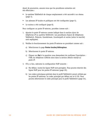 Avant de poursuivre, assurez-vous que les procédures suivantes ont
été effectuées :
•

Le système TalkSwitch de chaque emplacement a été raccordé à un réseau
(page 3).

•

Les adresses IP locales et publiques ont été configurées (page 5).

•

Le routeur a été configuré (page 8).

Pour configurer un poste IP externe, procédez comme suit :
1. Ajoutez le poste IP externe comme indiqué dans la section Ajout de
téléphones IP au système TalkSwitch. Les procédures d’ajout de téléphones
TalkSwitch, Polycom, Grandstream, Counterpath et autres (selon le marché)
sont expliquées.
2. Vérifiez le fonctionnement du poste IP externe en procédant comme suit :
a) Sélectionnez la page Postes locales/télécopieur.
b) Sélectionnez le poste IP externe.
c) Cliquez sur Oui à la question vous demandant de confirmer l’inscription :
l’URL du téléphone s’affiche alors dans la section Détails relatifs au
poste IP.
3. S’il y a lieu, exécutez la configuration VoIP avancée :
a) Par défaut, toutes les lignes VoIP sont partagées. Vous pouvez réserver des
lignes VoIP pour les postes IP externes (page 29).
b) Les codecs principaux précisés dans le profil TalkSwitch seront utilisés par
les postes IP externes. Le codec principal par défaut est le G.729. Vous
pouvez sélectionner le codec principal pour le profil TalkSwitch (page 24).

12

GU IDE DE CONFIGURATION DU RÉSEAU VOIP

 