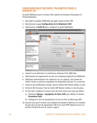 CONFIGURATION D’UN PROFIL TALKSWITCH POUR LE
SERVEUR SIP
Le profil TalkSwitch pour le serveur SIP contient les données d’inscription et
d’authentification.
1. Raccordez le système TalkSwitch qui agira comme serveur SIP.
2. Sélectionnez la page Configuration de la téléphonie VoIP.
3. Sélectionnez le Profil TS pour configurer le profil TalkSwitch.

4. Laissez la case Désactiver la substitution d'adresse IP du WAN vide.
5. Sélectionnez Cet emplacement est celui du mandataire/registraire de TalkSwitch.
6. Définissez Authentification du registraire sur oui (digest). Ceci permet de
limiter l'accès et autorise uniquement les dispositifs autorisés à se connecter.
7. Entrez le nom d’Utilisateur/compte. Tous les clients SIP doivent utiliser ce nom.
8. Entrez le Mot de passe. Tous les clients SIP doivent utiliser ce mot de passe.
9. Si vous avez configuré le routeur avec des ports autres que ceux par défaut :
a) Choisissez Options > Agrégation de liens VoIP pour afficher la fenêtre
Paramètres VoIP.
b) Configurez le Port de signalisation IP et/ou le Port de démarrage RTP.
10. Assurez-vous que le routeur est configuré de manière à effectuer un transfert
de port pour le port de signalisation SIP et les ports RTP. Reportez-vous à la
section Transfert de port de routeur, page 8.

14

GU IDE DE CONFIGURATION DU RÉSEAU VOIP

 