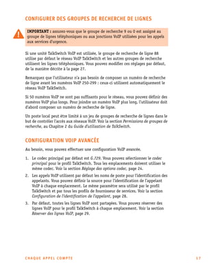 CONFIGURER DES GROUPES DE RECHERCHE DE LIGNES
IMPORTANT : assurez-vous que le groupe de recherche 9 ou 0 est assigné au
groupe de lignes téléphoniques ou aux jonctions VoIP utilisées pour les appels
aux services d'urgence.
Si une unité TalkSwitch VoIP est utilisée, le groupe de recherche de ligne 88
utilise par défaut le réseau VoIP TalkSwitch et les autres groupes de recherche
utilisent les lignes téléphoniques. Vous pouvez modifier ces réglages par défaut,
de la manière décrite à la page 27.
Remarquez que l’utilisateur n’a pas besoin de composer un numéro de recherche
de ligne avant les numéros VoIP 250-299 : ceux-ci utilisent automatiquement le
réseau VoIP TalkSwitch.
Si 50 numéros VoIP ne sont pas suffisants pour le réseau, vous pouvez définir des
numéros VoIP plus longs. Pour joindre un numéro VoIP plus long, l’utilisateur doit
d’abord composer un numéro de recherche de ligne.
Un poste local peut être limité à un jeu de groupes de recherche de lignes dans le
but de contrôler l’accès aux réseaux VoIP. Voir la section Permissions de groupes de
recherche, au Chapitre 2 du Guide d’utilisation de TalkSwitch.

CONFIGURATION VOIP AVANCÉE
Au besoin, vous pouvez effectuer une configuration VoIP avancée.
1. Le codec principal par défaut est G.729. Vous pouvez sélectionner le codec
principal pour le profil TalkSwitch. Tous les emplacements doivent utiliser le
même codec. Voir la section Réglage des options codec, page 24.
2. Les appels VoIP utilisent par défaut les noms de poste pour l’identification des
appelants. Vous pouvez définir la source pour l’identification de l’appelant
VoIP à chaque emplacement. Le même paramètre sera utilisé par le profil
TalkSwitch et par tous les profils de fournisseur de services. Voir la section
Configuration de l’identification de l’appelant, page 28.
3. Par défaut, toutes les lignes VoIP sont partagées. Vous pouvez réserver des
lignes VoIP pour le profil TalkSwitch à chaque emplacement. Voir la section
Réserver des lignes VoIP, page 29.

CHAQUE APPEL COMPTE

17

 