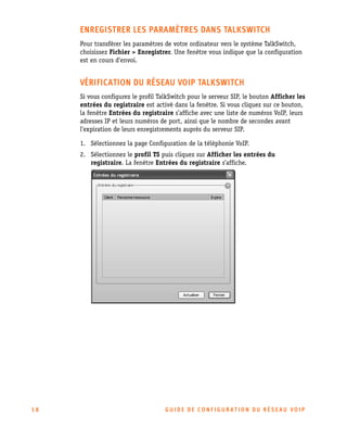 ENREGISTRER LES PARAMÈTRES DANS TALKSWITCH
Pour transférer les paramètres de votre ordinateur vers le système TalkSwitch,
choisissez Fichier > Enregistrer. Une fenêtre vous indique que la configuration
est en cours d’envoi.

VÉRIFICATION DU RÉSEAU VOIP TALKSWITCH
Si vous configurez le profil TalkSwitch pour le serveur SIP, le bouton Afficher les
entrées du registraire est activé dans la fenêtre. Si vous cliquez sur ce bouton,
la fenêtre Entrées du registraire s’affiche avec une liste de numéros VoIP, leurs
adresses IP et leurs numéros de port, ainsi que le nombre de secondes avant
l’expiration de leurs enregistrements auprès du serveur SIP.
1. Sélectionnez la page Configuration de la téléphonie VoIP.
2. Sélectionnez le profil TS puis cliquez sur Afficher les entrées du
registraire. La fenêtre Entrées du registraire s’affiche.

18

GU IDE DE CONFIGURATION DU RÉSEAU VOIP

 