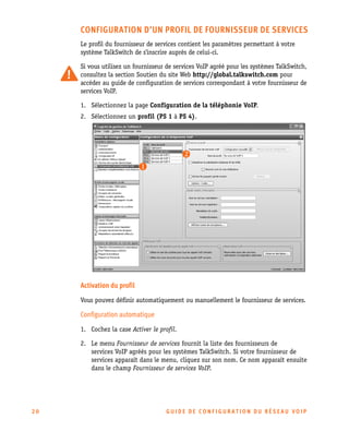 CONFIGURATION D’UN PROFIL DE FOURNISSEUR DE SERVICES
Le profil du fournisseur de services contient les paramètres permettant à votre
système TalkSwitch de s'inscrire auprès de celui-ci.
Si vous utilisez un fournisseur de services VoIP agréé pour les systèmes TalkSwitch,
consultez la section Soutien du site Web http://global.talkswitch.com pour
accéder au guide de configuration de services correspondant à votre fournisseur de
services VoIP.
1. Sélectionnez la page Configuration de la téléphonie VoIP.
2. Sélectionnez un profil (PS 1 à PS 4).

Activation du profil
Vous pouvez définir automatiquement ou manuellement le fournisseur de services.

Configuration automatique
1. Cochez la case Activer le profil.
2. Le menu Fournisseur de services fournit la liste des fournisseurs de
services VoIP agréés pour les systèmes TalkSwitch. Si votre fournisseur de
services apparaît dans le menu, cliquez sur son nom. Ce nom apparaît ensuite
dans le champ Fournisseur de services VoIP.

20

GU IDE DE CONFIGURATION DU RÉSEAU VOIP

 