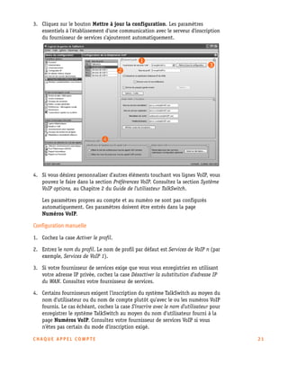 3. Cliquez sur le bouton Mettre à jour la configuration. Les paramètres
essentiels à l'établissement d'une communication avec le serveur d'inscription
du fournisseur de services s'ajouteront automatiquement.

4. Si vous désirez personnaliser d'autres éléments touchant vos lignes VoIP, vous
pouvez le faire dans la section Préférences VoIP. Consultez la section Système
VoIP options, au Chapitre 2 du Guide de l'utilisateur TalkSwitch.
Les paramètres propres au compte et au numéro ne sont pas configurés
automatiquement. Ces paramètres doivent être entrés dans la page
Numéros VoIP.

Configuration manuelle
1. Cochez la case Activer le profil.
2. Entrez le nom du profil. Le nom de profil par défaut est Services de VoIP n (par
exemple, Services de VoIP 1).
3. Si votre fournisseur de services exige que vous vous enregistriez en utilisant
votre adresse IP privée, cochez la case Désactiver la substitution d'adresse IP
du WAN. Consultez votre fournisseur de services.
4. Certains fournisseurs exigent l'inscription du système TalkSwitch au moyen du
nom d'utilisateur ou du nom de compte plutôt qu'avec le ou les numéros VoIP
fournis. Le cas échéant, cochez la case S'inscrire avec le nom d'utilisateur pour
enregistrer le système TalkSwitch au moyen du nom d'utilisateur fourni à la
page Numéros VoIP. Consultez votre fournisseur de services VoIP si vous
n'êtes pas certain du mode d'inscription exigé.
CHAQUE APPEL COMPTE

21

 