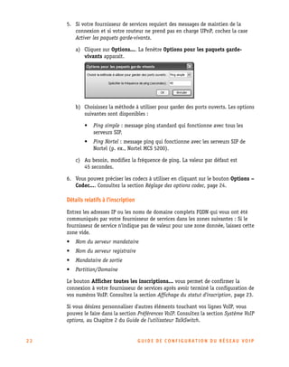 5. Si votre fournisseur de services requiert des messages de maintien de la
connexion et si votre routeur ne prend pas en charge UPnP, cochez la case
Activer les paquets garde-vivants.
a) Cliquez sur Options.... La fenêtre Options pour les paquets gardevivants apparaît.

b) Choisissez la méthode à utiliser pour garder des ports ouverts. Les options
suivantes sont disponibles :
•

Ping simple : message ping standard qui fonctionne avec tous les
serveurs SIP.

•

Ping Nortel : message ping qui fonctionne avec les serveurs SIP de
Nortel (p. ex., Nortel MCS 5200).

c) Au besoin, modifiez la fréquence de ping. La valeur par défaut est
45 secondes.
6. Vous pouvez préciser les codecs à utiliser en cliquant sur le bouton Options –
Codec.... Consultez la section Réglage des options codec, page 24.

Détails relatifs à l'inscription
Entrez les adresses IP ou les noms de domaine complets FQDN qui vous ont été
communiqués par votre fournisseur de services dans les zones suivantes : Si le
fournisseur de service n'indique pas de valeur pour une zone donnée, laissez cette
zone vide.
•

Nom du serveur mandataire

•

Nom du serveur registraire

•

Mandataire de sortie

•

Partition/Domaine

Le bouton Afficher toutes les inscriptions... vous permet de confirmer la
connexion à votre fournisseur de services après avoir terminé la configuration de
vos numéros VoIP. Consultez la section Affichage du statut d'inscription, page 23.
Si vous désirez personnaliser d'autres éléments touchant vos lignes VoIP, vous
pouvez le faire dans la section Préférences VoIP. Consultez la section Système VoIP
options, au Chapitre 2 du Guide de l'utilisateur TalkSwitch.

22

GU IDE DE CONFIGURATION DU RÉSEAU VOIP

 