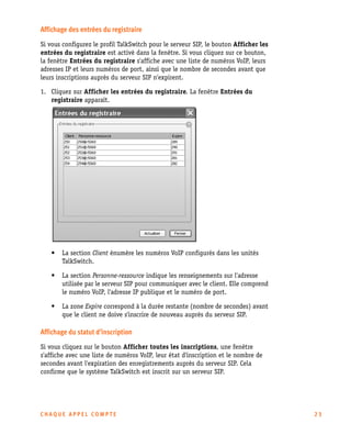 Affichage des entrées du registraire
Si vous configurez le profil TalkSwitch pour le serveur SIP, le bouton Afficher les
entrées du registraire est activé dans la fenêtre. Si vous cliquez sur ce bouton,
la fenêtre Entrées du registraire s'affiche avec une liste de numéros VoIP, leurs
adresses IP et leurs numéros de port, ainsi que le nombre de secondes avant que
leurs inscriptions auprès du serveur SIP n'expirent.
1. Cliquez sur Afficher les entrées du registraire. La fenêtre Entrées du
registraire apparaît.

•

La section Client énumère les numéros VoIP configurés dans les unités
TalkSwitch.

•

La section Personne-ressource indique les renseignements sur l'adresse
utilisée par le serveur SIP pour communiquer avec le client. Elle comprend
le numéro VoIP, l'adresse IP publique et le numéro de port.

•

La zone Expire correspond à la durée restante (nombre de secondes) avant
que le client ne doive s'inscrire de nouveau auprès du serveur SIP.

Affichage du statut d'inscription
Si vous cliquez sur le bouton Afficher toutes les inscriptions, une fenêtre
s'affiche avec une liste de numéros VoIP, leur état d'inscription et le nombre de
secondes avant l'expiration des enregistrements auprès du serveur SIP. Cela
confirme que le système TalkSwitch est inscrit sur un serveur SIP.

CHAQUE APPEL COMPTE

23

 