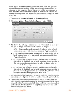 Dans la fenêtre des Options - Codec, vous pouvez sélectionner les codecs qui
seront utilisés par votre système, préciser les codecs principaux et effacer les
codecs qui ne sont pas pris en charge. Vous pouvez préciser les codecs dans le
profil TalkSwitch, ainsi que dans chaque profil de fournisseur de services. Les
codecs principaux précisés dans le profil TalkSwitch seront utilisés par les postes
IP externes.
1. Sélectionnez la page Configuration de la téléphonie VoIP.
2. Cliquez sur Options - Codec. La fenêtre Options - Codec s’affiche.

3. Sélectionnez les codecs que votre système peut utiliser et effacez les codecs
non pris en charge. Les codecs suivants sont pris en charge :
•

G.729 — Ce codec offre une bonne qualité. Il utilise le moins de bande
passante et permet de traiter un nombre maximal d’appels simultanés.

•

G.726 — Ce codec offre une très bonne qualité. Il utilise un peu plus de
bande passante que le G.729 et permet de traiter un nombre inférieur
d’appels simultanés.

•

G.711µ — Ce codec offre une excellente qualité et prend en charge la
télécopie sur IP. Il utilise le plus de bande passante et permet de traiter le
plus petit nombre d’appels simultanés. Le codec G.711µ est utilisé en
Amérique du Nord et au Japon.

•

G.711A — Ce codec offre une excellente qualité et prend en charge la
télécopie sur IP. Il utilise le plus de bande passante et permet de traiter le
plus petit nombre d’appels simultanés. Le codec G.711A est utilisé dans le
monde entier sauf en Amérique du Nord et au Japon.

4. Sélectionnez le Codec principal. G.729 est le codec par défaut, qui utilise le moins
de bande passante et permet de traiter un nombre maximal d'appels simultanés.
5. Sélectionnez l’option Détection de conversation. Le fait d’activer la détection
d’activité locale réduit la bande passante de la voix pendant l’absence de parole,
en plus de réduire la transmission des bruits de fond. Nous vous recommandons
de désactiver la détection d’activité vocale (VAD) pour conserver de la bande
passante disponible pour la voix.
CHAQUE APPEL COMPTE

25

 