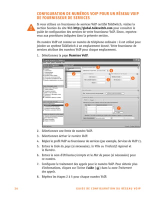 CONFIGURATION DE NUMÉROS VOIP POUR UN RÉSEAU VOIP
DE FOURNISSEUR DE SERVICES
Si vous utilisez un fournisseur de services VoIP certifié TalkSwitch, visitez la
section Soutien du site Web http://global.talkswitch.com pour consulter le
guide de configuration des services de votre fournisseur VoIP. Sinon, reportezvous aux procédures indiquées dans la présente section.
Un numéro VoIP est comme un numéro de téléphone ordinaire : il est utilisé pour
joindre un système TalkSwitch à un emplacement donné. Votre fournisseur de
services attribue des numéros VoIP pour chaque emplacement.
1. Sélectionnez la page Numéros VoIP.

2. Sélectionnez une fente de numéro VoIP.
3. Sélectionnez Activer le numéro VoIP.
4. Réglez le profil VoIP au fournisseur de services (par exemple, Services de VoIP 1).
5. Entrez le Code du pays (si nécessaire), la Ville ou l’indicatif régional et
le Numéro.
6. Entrez le nom d’Utilisateur/compte et le Mot de passe (si nécessaire) pour
ce numéro.
7. Configurez le traitement des appels pour le numéro VoIP. Pour obtenir plus
d’informations, cliquez sur l’icône d’aide ( ) dans la zone Traitement
des appels.
8. Répétez les étapes 2 à 5 pour chaque numéro VoIP.

26

GU IDE DE CONFIGURATION DU RÉSEAU VOIP

 