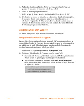 3. Au besoin, sélectionnez l’option Activer le groupe de recherche. Tous les
groupes de recherche de ligne sont activés par défaut.
4. Entrez un Nom de groupe de recherche.
5. Réglez le Type de ligne à Numéros VoIP de TalkSwitch ou Service de VoIP.
6. Sélectionnez le groupe de recherche de débordement dans la liste appropriée.
Vous pouvez choisir parmi les autres groupes de recherche activés ou
sélectionner l’option Pas de débordement. Si vous sélectionnez un groupe de
recherche de débordement, assurez-vous qu'il contient des lignes différentes
de celles du groupe de recherche initial.

CONFIGURATION VOIP AVANCÉE
Au besoin, vous pouvez effectuer une configuration VoIP avancée.

Configuration de l’identification de l’appelant
La zone Identification de l’appelant pour les appels VoIP permet de configurer la
source d’identification de l’appelant des appels VoIP sortants. Le même paramètre
est utilisé pour le profil TalkSwitch et pour tous les profils de fournisseur de
services. Les noms de poste sont utilisés par défaut.
1. Sélectionnez la page Configuration de la téléphonie VoIP.
2. Configurez l’identification de l’appelant pour les appels VoIP.
•
•

28

Pour utiliser le Nom du système de la page Administration, sélectionnez
Utiliser le nom de système pour tous les appels VoIP sortants.
Pour utiliser le Prénom et le Nom de la page Poste locales/télécopieur
défini pour chaque poste, sélectionnez Utiliser les noms de poste pour tous
les appels VoIP sortants.

GU IDE DE CONFIGURATION DU RÉSEAU VOIP

 