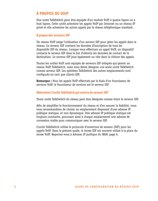 À PROPOS DE VOIP
Une unité TalkSwitch peut être équipée d’un module VoIP à quatre lignes ou à
huit lignes. Cette unité achemine les appels VoIP par Internet ou un réseau IP
privé et elle achemine les autres appels par le réseau téléphonique standard.

À propos des serveurs SIP
Un réseau VoIP exige l’utilisation d’un serveur SIP pour gérer les appels dans le
réseau. Le serveur SIP contient les données d’inscription de tous les
dispositifs SIP du réseau. Lorsque vous effectuez un appel VoIP, un dispositif
contacte le serveur SIP dans le but d’obtenir les données de contact de la
destination. Le serveur SIP joue également un rôle dans la clôture des appels.
Toutes les unités VoIP sont équipés de serveurs SIP intégrés qui gèrent un
réseau VoIP TalkSwitch, mais vous devez désigner une seule unité TalkSwitch
comme serveur SIP. Les systèmes TalkSwitch des autres emplacements sont
configurés en tant que clients SIP.
Remarque : Pour les appels VoIP effectués par le biais d’un fournisseur de
services VoIP, le fournisseur de services est le serveur SIP.

Déterminer l'unité TalkSwitch qui servira de serveur SIP
Toute unité TalkSwitch du réseau peut être désignée comme étant le serveur SIP.
Afin de simplifier le fonctionnement du réseau et d’en assurer la fiabilité, nous
vous recommandons de choisir un emplacement disposant d’une adresse IP
publique statique, et non dynamique. Une adresse IP publique statique est
toujours constante, procurant ainsi à chaque emplacement une adresse de
connexion stable pour communiquer avec le serveur SIP.
L’unité TalkSwitch utilise le protocole d’ouverture de session (SIP) pour les
appels VoIP. Dans le présent guide, le terme SIP est souvent utilisé à la place du
terme VoIP. Reportez-vous à Adresse IP publique du WAN, page 6.

2

GUIDE DE CONFIGURATION DU RÉSEAU VOIP

 