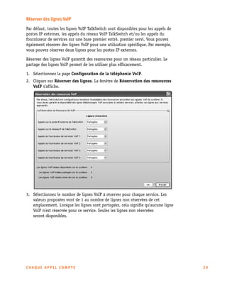 Réserver des lignes VoIP
Par défaut, toutes les lignes VoIP TalkSwitch sont disponibles pour les appels de
postes IP externes, les appels du réseau VoIP TalkSwitch et/ou les appels du
fournisseur de services sur une base premier entré, premier servi. Vous pouvez
également réserver des lignes VoIP pour une utilisation spécifique. Par exemple,
vous pouvez réserver deux lignes pour les postes IP externes.
Réserver des lignes VoIP garantit des ressources pour un réseau particulier. Le
partage des lignes VoIP permet de les utiliser plus efficacement.
1. Sélectionnez la page Configuration de la téléphonie VoIP.
2. Cliquez sur Réserver des lignes. La fenêtre de Réservation des ressources
VoIP s’affiche.

3. Sélectionnez le nombre de lignes VoIP à réserver pour chaque service. Les
valeurs proposées vont de 1 au nombre de lignes non réservées de cet
emplacement. Lorsque les lignes sont partagées, cela signifie qu’aucune ligne
VoIP n’est réservée pour ce service. Seules les lignes non réservées
seront disponibles.

CHAQUE APPEL COMPTE

29

 