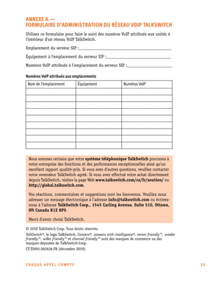 ANNEXE A —
FORMULAIRE D’ADMINISTRATION DU RÉSEAU VOIP TALKSWITCH
Utilisez ce formulaire pour faire le suivi des numéros VoIP attribués aux unités à
l’intérieur d’un réseau VoIP TalkSwitch.
Emplacement du serveur SIP :___________________________________________
Équipement à l’emplacement du serveur SIP :______________________________
Numéros VoIP attribués à l’emplacement du serveur SIP :_____________________
Numéros VoIP attribués aux emplacements
Nom de l’emplacement

Équipement

Numéros VoIP

Nous sommes certains que votre système téléphonique TalkSwitch procurera à
votre entreprise des fonctions et des performances exceptionnelles ainsi qu’un
excellent rapport qualité-prix. Si vous avez d’autres questions, veuillez contacter
votre revendeur TalkSwitch agréé. Si vous avez effectué votre achat directement
depuis TalkSwitch, visitez la page Web www.talkswitch.com/ca/fr/soutien/ ou
http://global.talkswitch.com.
Vos réactions, commentaires et suggestions sont les bienvenus. Veuillez nous
adresser un message électronique à l’adresse info@talkswitch.com ou écriveznous à l’adresse TalkSwitch Corp., 1545 Carling Avenue, Suite 510, Ottawa,
ON Canada K1Z 8P9.
Merci d’avoir choisi TalkSwitch.
© 2010 TalkSwitch Corp. Tous droits réservés.
TalkSwitch®, le logo TalkSwitch, Concero®, answers with intelligence®, owner friendly™, vendor
friendly™, seller friendly™ et channel friendly™ sont des marques de commerce ou des
marques déposées de TalkSwitch Corp.
CT.TS005.002628.FR (décembre 2010)

CHAQUE APPEL COMPTE

31

 