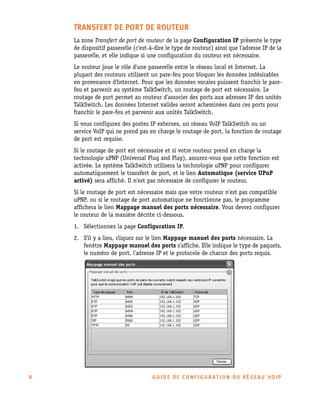 TRANSFERT DE PORT DE ROUTEUR
La zone Transfert de port de routeur de la page Configuration IP présente le type
de dispositif passerelle (c'est-à-dire le type de routeur) ainsi que l'adresse IP de la
passerelle, et elle indique si une configuration du routeur est nécessaire.
Le routeur joue le rôle d'une passerelle entre le réseau local et Internet. La
plupart des routeurs utilisent un pare-feu pour bloquer les données indésirables
en provenance d'Internet. Pour que les données vocales puissent franchir le parefeu et parvenir au système TalkSwitch, un routage de port est nécessaire. Le
routage de port permet au routeur d'associer des ports aux adresses IP des unités
TalkSwitch. Les données Internet valides seront acheminées dans ces ports pour
franchir le pare-feu et parvenir aux unités TalkSwitch.
Si vous configurez des postes IP externes, un réseau VoIP TalkSwitch ou un
service VoIP qui ne prend pas en charge le routage de port, la fonction de routage
de port est requise.
Si le routage de port est nécessaire et si votre routeur prend en charge la
technologie uPNP (Universal Plug and Play), assurez-vous que cette fonction est
activée. Le système TalkSwitch utilisera la technologie uPNP pour configurer
automatiquement le transfert de port, et le lien Automatique (service UPnP
activé) sera affiché. Il n'est pas nécessaire de configurer le routeur.
Si le routage de port est nécessaire mais que votre routeur n'est pas compatible
uPNP, ou si le routage de port automatique ne fonctionne pas, le programme
affichera le lien Mappage manuel des ports nécessaire. Vous devrez configurer
le routeur de la manière décrite ci-dessous.
1. Sélectionnez la page Configuration IP.
2. S'il y a lieu, cliquez sur le lien Mappage manuel des ports nécessaire. La
fenêtre Mappage manuel des ports s'affiche. Elle indique le type de paquets,
le numéro de port, l'adresse IP et le protocole de chacun des ports requis.

8

GUIDE DE CONFIGURATION DU RÉSEAU VOIP

 