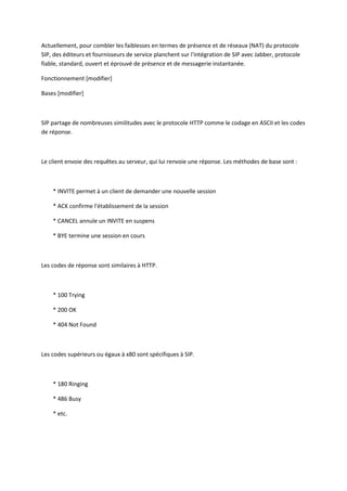 Actuellement, pour combler les faiblesses en termes de présence et de réseaux (NAT) du protocole 
SIP, des éditeurs et fournisseurs de service planchent sur l'intégration de SIP avec Jabber, protocole 
fiable, standard, ouvert et éprouvé de présence et de messagerie instantanée. 
Fonctionnement [modifier] 
Bases [modifier] 
SIP partage de nombreuses similitudes avec le protocole HTTP comme le codage en ASCII et les codes 
de réponse. 
Le client envoie des requêtes au serveur, qui lui renvoie une réponse. Les méthodes de base sont : 
* INVITE permet à un client de demander une nouvelle session 
* ACK confirme l'établissement de la session 
* CANCEL annule un INVITE en suspens 
* BYE termine une session en cours 
Les codes de réponse sont similaires à HTTP. 
* 100 Trying 
* 200 OK 
* 404 Not Found 
Les codes supérieurs ou égaux à x80 sont spécifiques à SIP. 
* 180 Ringing 
* 486 Busy 
* etc. 
 