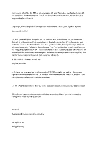 En revanche, SIP diffère de HTTP du fait qu'un agent SIP (User Agent, UA) joue habituellement à la 
fois les rôles de client et de serveur. C’est-à-dire qu'il peut aussi bien envoyer des requêtes, que 
répondre à celles qu'il reçoit. 
En pratique, la mise en place de SIP repose sur trois éléments : User Agent, registrar et proxy. 
User Agent [modifier] 
Les User Agents désignent les agents que l'on retrouve dans les téléphones SIP, les softphones 
(logiciels de téléphonie sur IP) des ordinateurs et PDA ou les passerelles SIP. En théorie, on peut 
établir des sessions directement entre deux User Agents, deux téléphones par exemple. Mais cela 
nécessite de connaître l'adresse IP du destinataire. Cela n'est pas l'idéal car une adresse IP peut ne 
pas être publique (derrière un NAT) ou changer et elle est bien plus compliquée à retenir qu'une URI 
(Uniform Resource Identifier). Les User Agents peuvent donc s'enregistrer auprès de Registrars pour 
signaler leur emplacement courant, c’est-à-dire leur adresse IP. 
Article connexe : Liste des logiciels SIP. 
Registrar [modifier] 
Le Registrar est un serveur qui gère les requêtes REGISTER envoyées par les Users Agents pour 
signaler leur emplacement courant. Ces requêtes contiennent donc une adresse IP, associée à une 
URI, qui seront stockées dans une base de données. 
Les URI SIP sont très similaires dans leur forme à des adresses email : sip:utilisateur@domaine.com 
Généralement, des mécanismes d'authentification permettent d'éviter que quiconque puisse 
s'enregistrer avec n'importe quelle URI. 
[Dérouler] 
Illustration : Enregistrement d'un utilisateur 
SIP Registrar.png 
Proxy [modifier] 
 