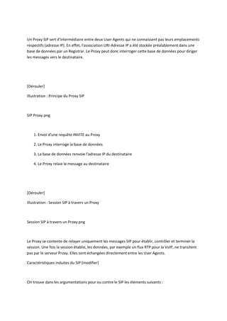 Un Proxy SIP sert d'intermédiaire entre deux User Agents qui ne connaissent pas leurs emplacements 
respectifs (adresse IP). En effet, l'association URI-Adresse IP a été stockée préalablement dans une 
base de données par un Registrar. Le Proxy peut donc interroger cette base de données pour diriger 
les messages vers le destinataire. 
[Dérouler] 
Illustration : Principe du Proxy SIP 
SIP Proxy.png 
1. Envoi d'une requête INVITE au Proxy 
2. Le Proxy interroge la base de données 
3. La base de données renvoie l'adresse IP du destinataire 
4. Le Proxy relaie le message au destinataire 
[Dérouler] 
Illustration : Session SIP à travers un Proxy 
Session SIP à travers un Proxy.png 
Le Proxy se contente de relayer uniquement les messages SIP pour établir, contrôler et terminer la 
session. Une fois la session établie, les données, par exemple un flux RTP pour la VoIP, ne transitent 
pas par le serveur Proxy. Elles sont échangées directement entre les User Agents. 
Caractéristiques induites du SIP [modifier] 
On trouve dans les argumentations pour ou contre le SIP les éléments suivants : 
 