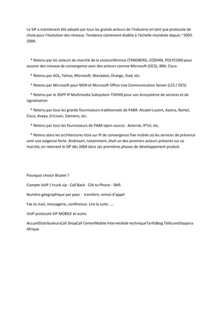 Le SIP a maintenant été adopté par tous les grands acteurs de l'industrie en tant que protocole de 
choix pour l'évolution des réseaux. Tendance clairement établie à l'échelle mondiale depuis ~2003- 
2004. 
* Retenu par les acteurs du marché de la visioconférence (TANDBERG, CODIAN, POLYCOM) pour 
assurer des niveaux de convergence avec des acteurs comme Microsoft (OCS), IBM, Cisco. 
* Retenu par AOL, Yahoo, Microsoft, Wanadoo, Orange, Iliad, etc. 
* Retenu par Microsoft pour MSN et Microsoft Office Live Communication Server (LCS / OCS) 
* Retenu par le 3GPP IP Multimedia Subsystem-TISPAN pour son écosystème de services et de 
signalisation 
* Retenu par tous les grands fournisseurs traditionnels de PABX: Alcatel-Lucent, Aastra, Nortel, 
Cisco, Avaya, Ericsson, Siemens, etc. 
* Retenu par tous les fournisseurs de PABX open-source : Asterisk, IPTel, etc. 
* Retenu dans les architectures Voix sur IP de convergence fixe mobile où les services de présence 
sont une exigence forte. Andrexen, notamment, était un des premiers acteurs présents sur ce 
marché, en retenant le SIP dès 2004 dans ses premières phases de développement produit. 
Pourquoi choisir Bisatel ? 
Compte VoIP / trunk sip - Call Back - Clik to Phone - SMS 
Numéro géographique par pays - transfert, renvoi d'appel 
Fax to mail, messagerie, conférence. Lire la suite ..... 
VoIP protocole SIP MOBILE et autre 
AccueilDistributeursCall ShopCall CenterMobile InternetAide techniqueTarifsBlog TélécomDiaspora 
Afrique 
