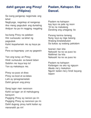 dahil ganyan ang Pinoy! 
(Filipino) 
Sa isang pangarap nagsimula ang 
lahat 
Nagtiyaga, nagsikap at nangarap 
Ano mang pagsubok ang dumating 
Andyan ka pa rin nagging magaling 
Isa kang Pinoy na palaban 
Hini sumusuko sa lahat ng 
pagsubok 
Kahit ikapahamak mo ay kaya pa 
rin 
Para sa tagumpay yan ay gagawin 
Yan ang tunay an Pinoy 
Hindi sumusuko sa bawat laban 
Sabihin mo kaya kop to! 
Yan ay makakaya mo. 
Pinoy sa puso at diwa 
Pinoy sa lood at sa labas 
Lahi ay ipinagmamalaki 
Dahil ganyan ang pinoy 
Sang lugar man naroroon 
Kahit sa lugar an di mahulugang 
karayom 
Pagiging Pinoy ay naroon pa rin 
Pagiging Pinoy ay naroroon pa rin 
Dahil dugong pinoy kahit kailan ay 
mananatili pa rin! 
Paalam, Kahapon. Ebe 
Dancel. 
Paalam na kahapon 
kay layo na pala ng noon 
‘Di ko na inakalang 
Darating ang umagang ito 
Parang kanina lamang 
Nung tayo ay mga batang 
Walang kinatatakutan 
Sa bukas ay walang pakialam 
Iwanan man kita 
Nakaukit ka na sa puso ko 
Malilimot ba kita 
Nakaukit ka na sa puso ko 
Paalam na kahapon 
Kailangan na ako ng ngayon 
Alaala mo’y ikakahon 
Ngunit kailan ma’y hindi kayang 
itapon 
 