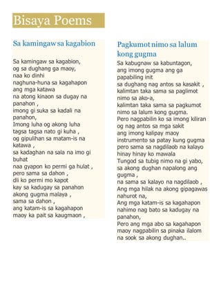 Bisaya Poems 
Sa kamingaw sa kagabion 
Sa kamingaw sa kagabion, 
og sa dughang ga maoy, 
naa ko dinhi 
naghuna-huna sa kagahapon 
ang mga katawa 
na atong kinaon sa dugay na 
panahon , 
imong gi suka sa kadali na 
panahon, 
Imong luha og akong luha 
tagsa tagsa nato gi kuha , 
og gipulihan sa matam-is na 
katawa , 
sa kadaghan na sala na imo gi 
buhat 
naa gyapon ko permi ga hulat , 
pero sama sa dahon , 
dli ko permi mo kapot 
kay sa kadugay sa panahon 
akong gugma malaya , 
sama sa dahon , 
ang katam-is sa kagahapon 
maoy ka pait sa kaugmaon , 
Pagkumot nimo sa lalum 
kong gugma 
Sa kabugnaw sa kabuntagon, 
ang imong gugma ang ga 
papabiling init 
sa dughang nag antos sa kasakit , 
kalimtan taka sama sa paglimot 
nimo sa ako-a, 
kalimtan taka sama sa pagkumot 
nimo sa lalum kong gugma. 
Pero nagpabilin ko sa imong kiliran 
og nag antos sa mga sakit 
ang imong kalipay maoy 
instrumento sa patay kung gugma 
pero sama sa nagdilaob na kalayo 
hinay hinay ko mawala 
Tungod sa tubig nimo na gi yabo, 
sa akong dughan napalong ang 
gugma , 
na sama sa kalayo na nagdilaob , 
Ang mga hilak na akong gipagawas 
nahurot na, 
Ang mga katam-is sa kagahapon 
nahimo nag bato sa kadugay na 
panahon, 
Pero ang mga abo sa kagahapon 
maoy nagpabilin sa pinaka ilalom 
na sook sa akong dughan.. 
 