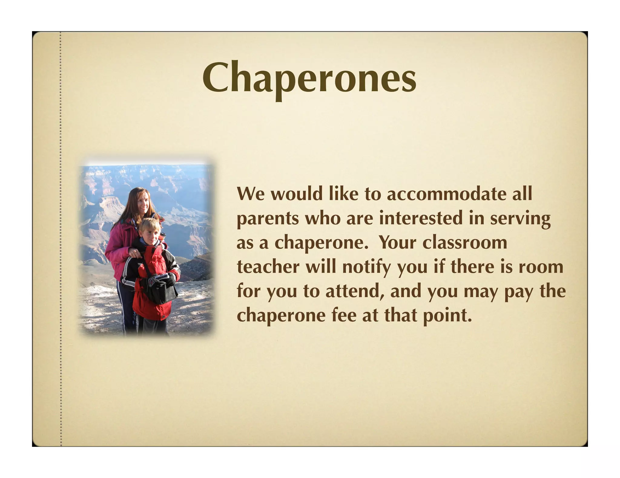 Chaperones

 We would like to accommodate all
 parents who are interested in serving
 as a chaperone. Your classroom
 teacher will notify you if there is room
 for you to attend, and you may pay the
 chaperone fee at that point.
 