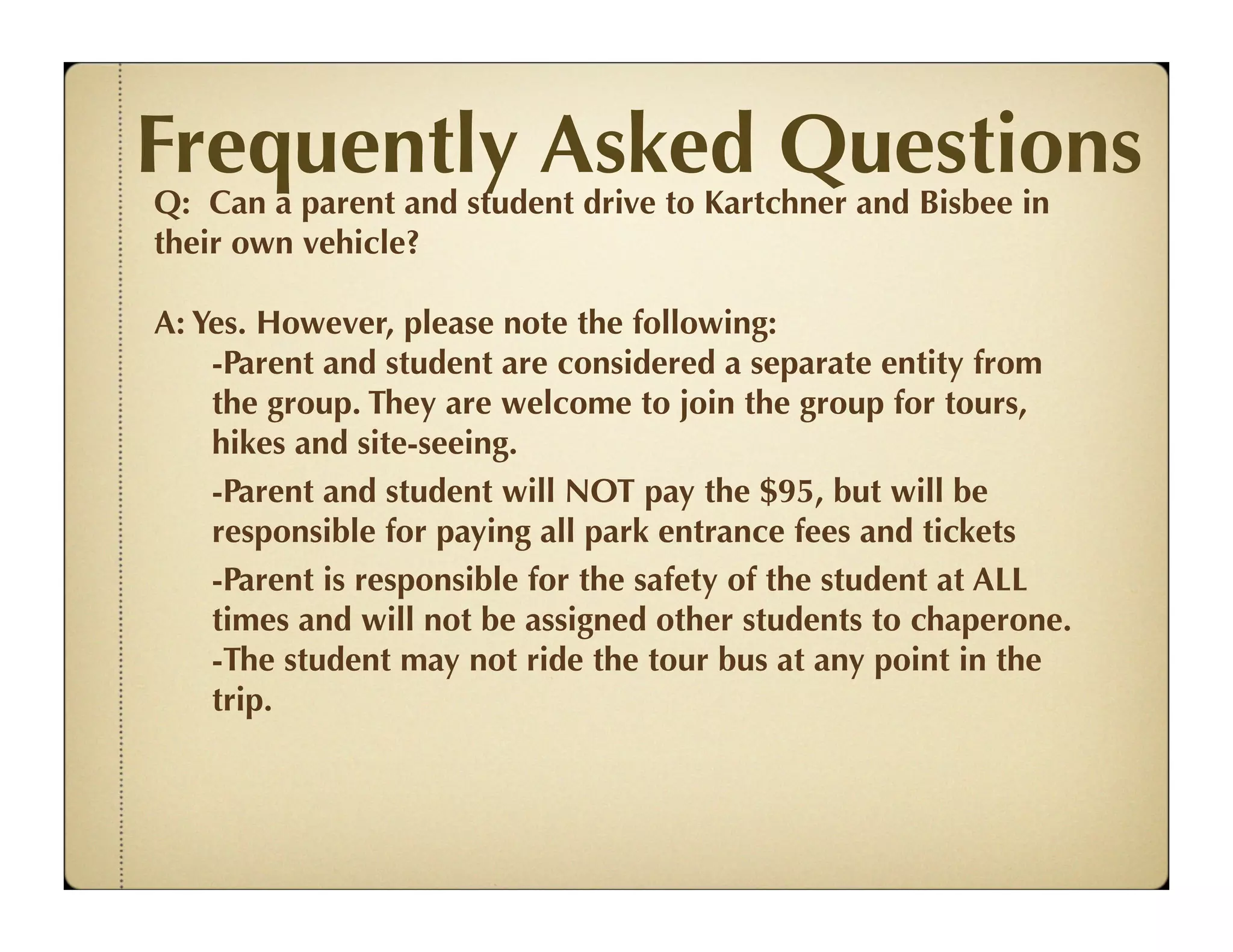 Frequently Asked Questions
Q: Can a parent and student drive to Kartchner and Bisbee in
their own vehicle?

A: Yes. However, please note the following:
    -Parent and student are considered a separate entity from
    the group. They are welcome to join the group for tours,
    hikes and site-seeing.
    -Parent and student will NOT pay the $95, but will be
    responsible for paying all park entrance fees and tickets
    -Parent is responsible for the safety of the student at ALL
    times and will not be assigned other students to chaperone.
    -The student may not ride the tour bus at any point in the
    trip.
 