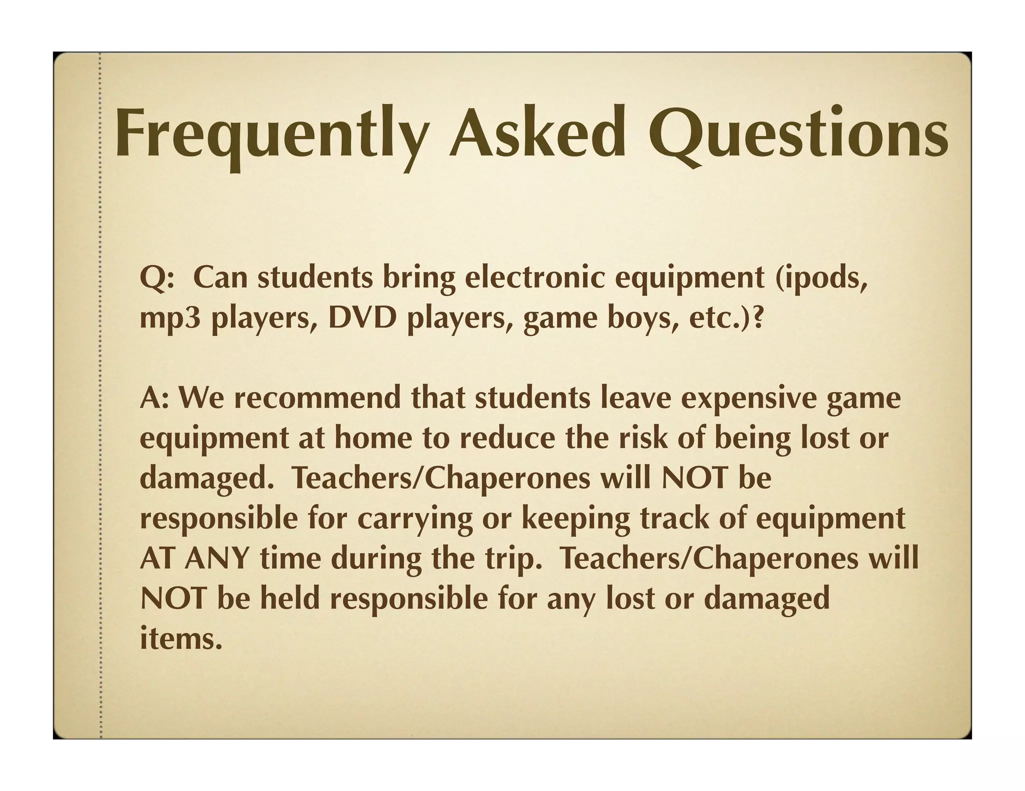 Frequently Asked Questions
Q: Can students bring electronic equipment (ipods,
mp3 players, DVD players, game boys, etc.)?

A: We recommend that students leave expensive game
equipment at home to reduce the risk of being lost or
damaged. Teachers/Chaperones will NOT be
responsible for carrying or keeping track of equipment
AT ANY time during the trip. Teachers/Chaperones will
NOT be held responsible for any lost or damaged
items.
 