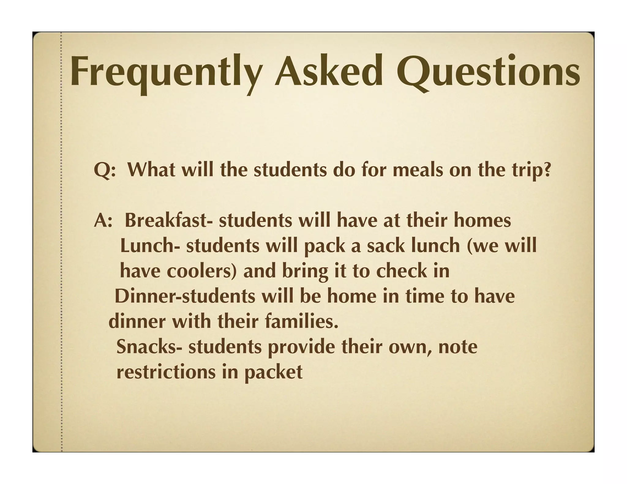 Frequently Asked Questions

 Q: What will the students do for meals on the trip?

 A: Breakfast- students will have at their homes
    Lunch- students will pack a sack lunch (we will
    have coolers) and bring it to check in
   Dinner-students will be home in time to have
  dinner with their families.
   Snacks- students provide their own, note
   restrictions in packet
 