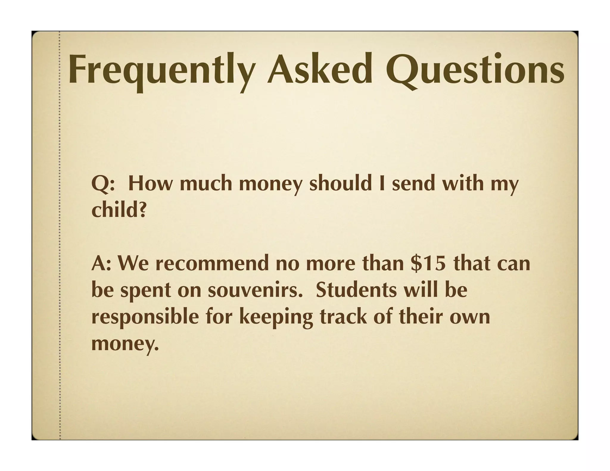 Frequently Asked Questions

 Q: How much money should I send with my
 child?

 A: We recommend no more than $15 that can
 be spent on souvenirs. Students will be
 responsible for keeping track of their own
 money.
 