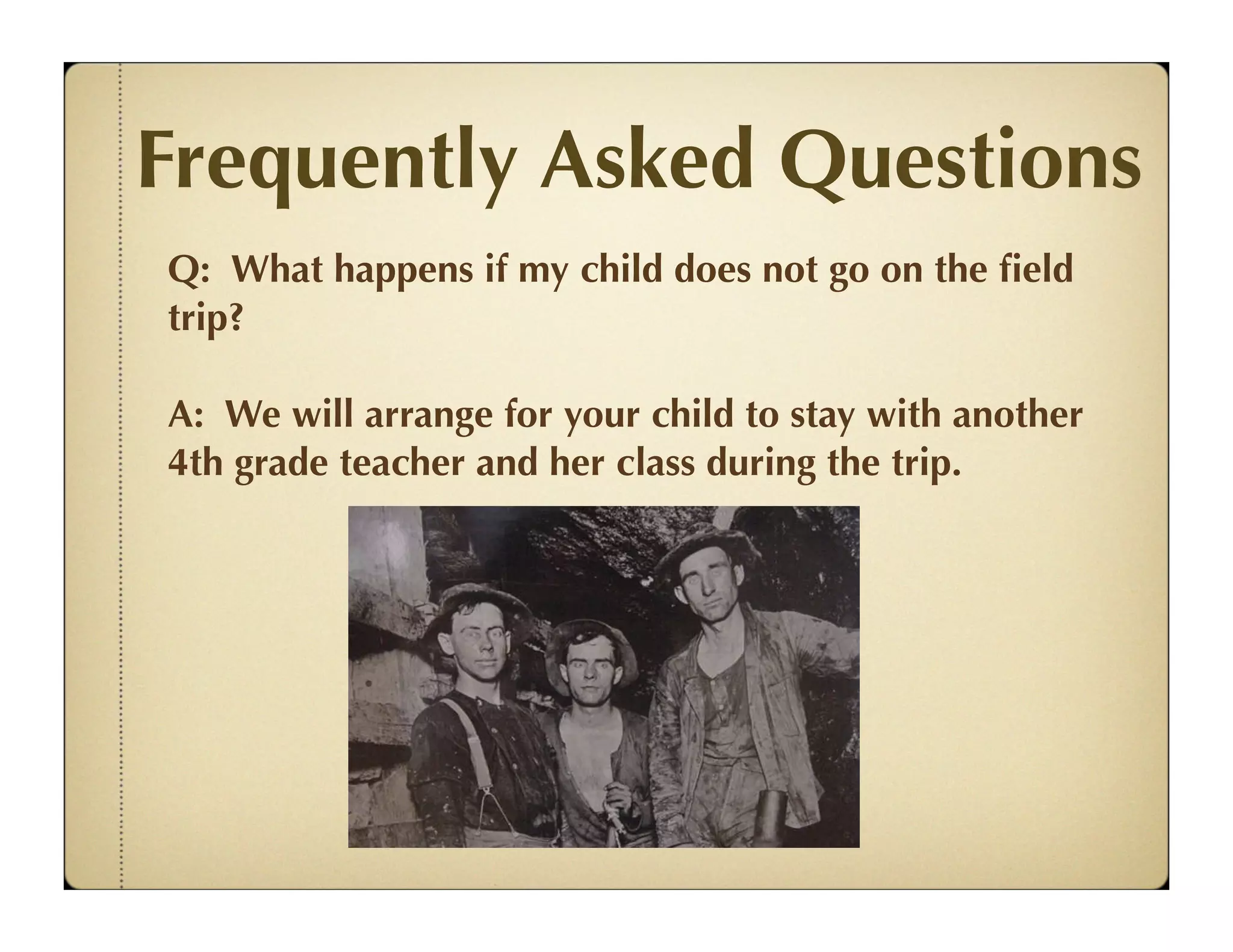 Frequently Asked Questions
Q: What happens if my child does not go on the ﬁeld
trip?

A: We will arrange for your child to stay with another
4th grade teacher and her class during the trip.
 