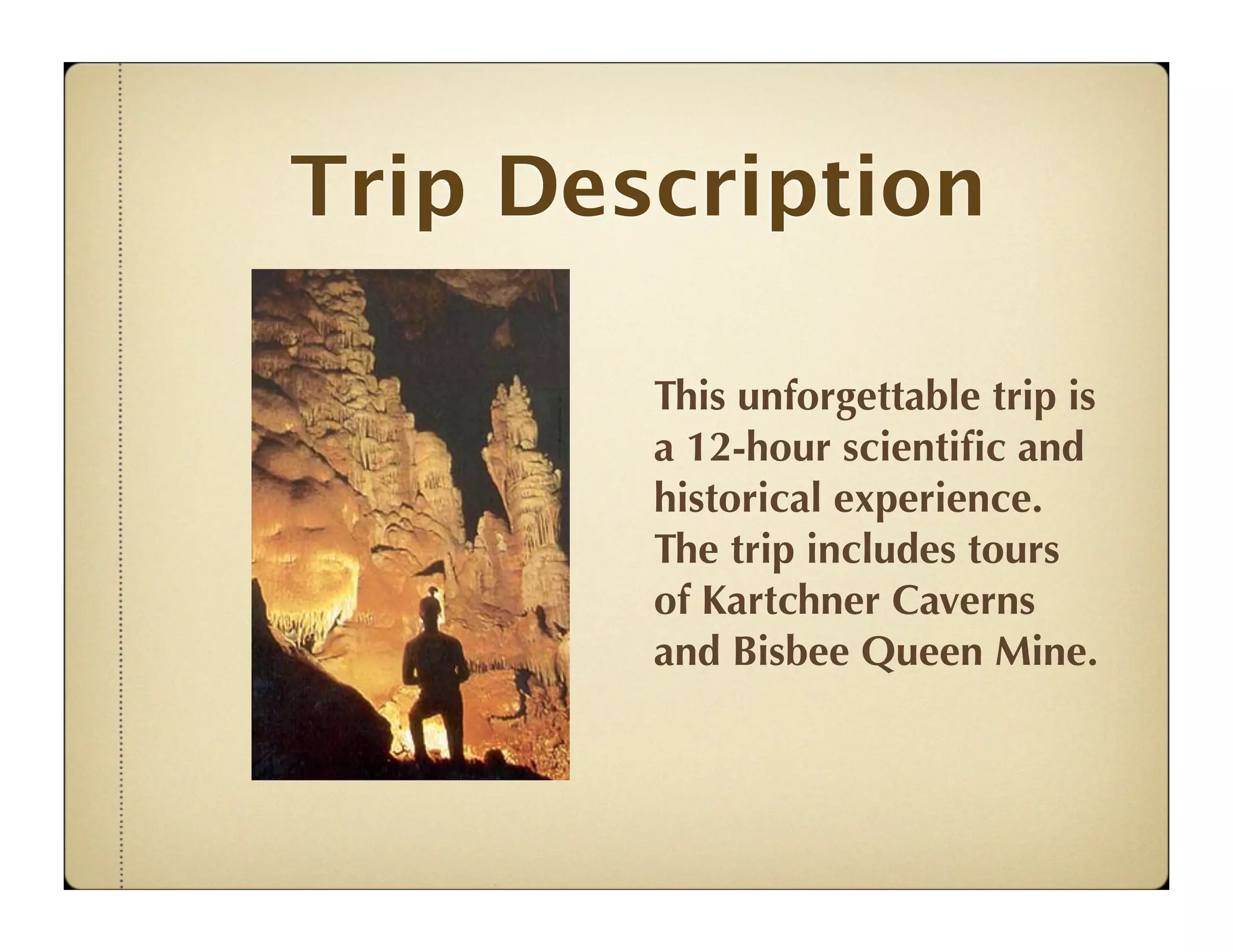 Trip Description

        This unforgettable trip is
        a 12-hour scientiﬁc and
        historical experience.
        The trip includes tours
        of Kartchner Caverns
        and Bisbee Queen Mine.
 