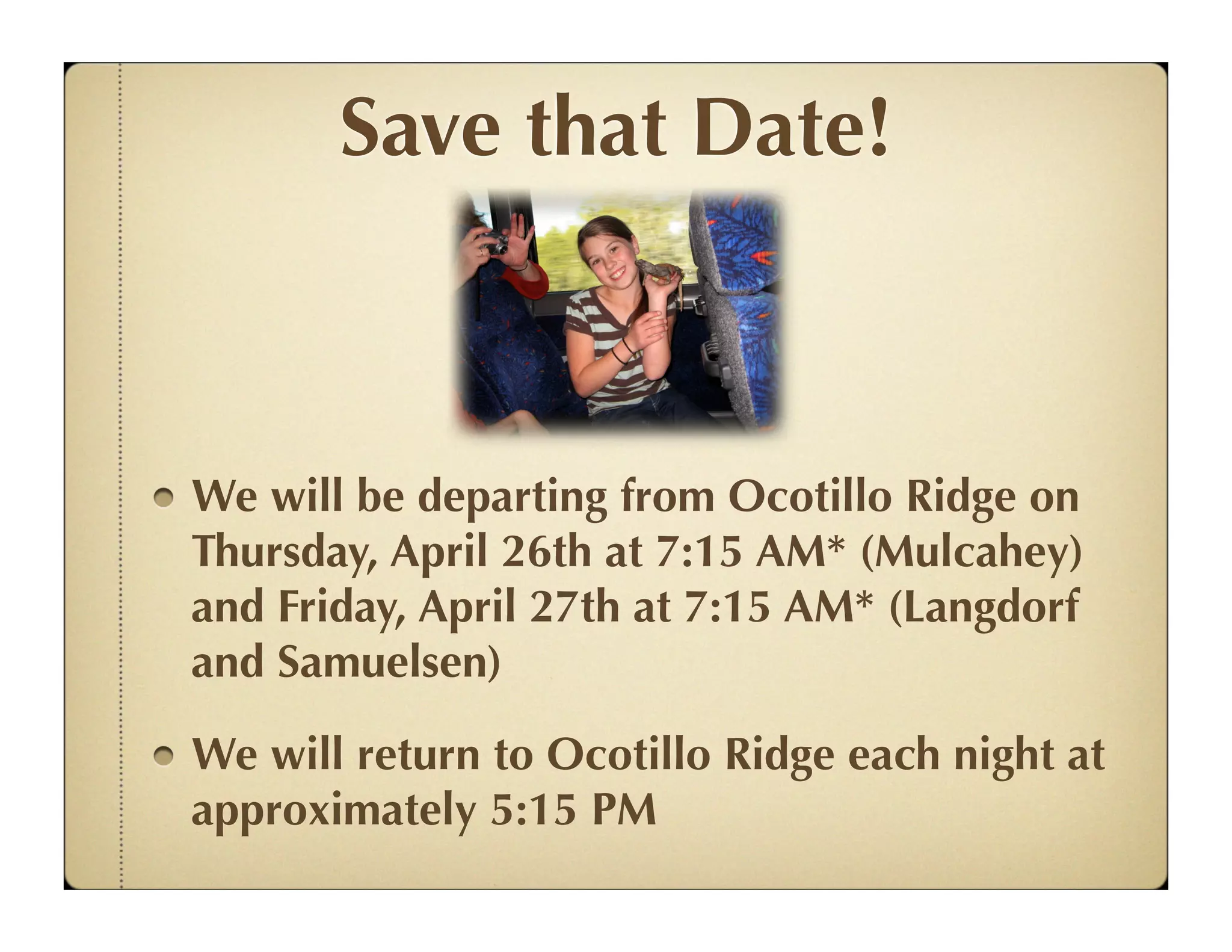 Save that Date!



We will be departing from Ocotillo Ridge on
Thursday, April 26th at 7:15 AM* (Mulcahey)
and Friday, April 27th at 7:15 AM* (Langdorf
and Samuelsen)

We will return to Ocotillo Ridge each night at
approximately 5:15 PM
 