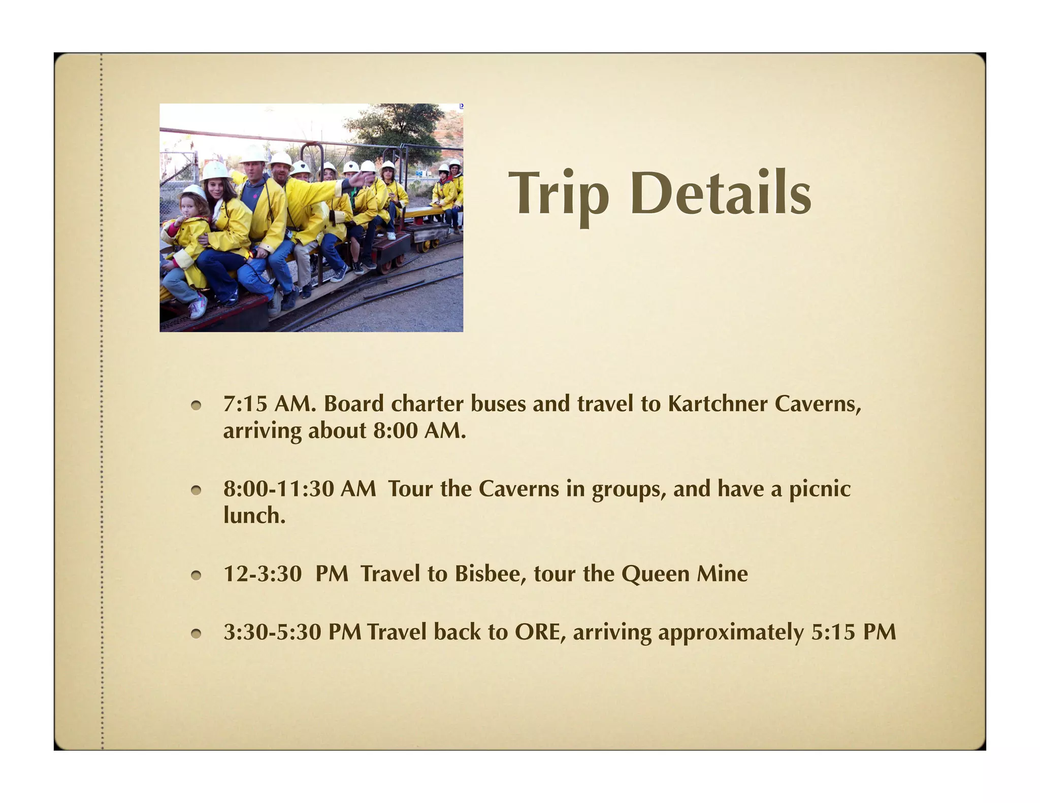 Trip Details


7:15 AM. Board charter buses and travel to Kartchner Caverns,
arriving about 8:00 AM.

8:00-11:30 AM Tour the Caverns in groups, and have a picnic
lunch.

12-3:30 PM Travel to Bisbee, tour the Queen Mine

3:30-5:30 PM Travel back to ORE, arriving approximately 5:15 PM
 