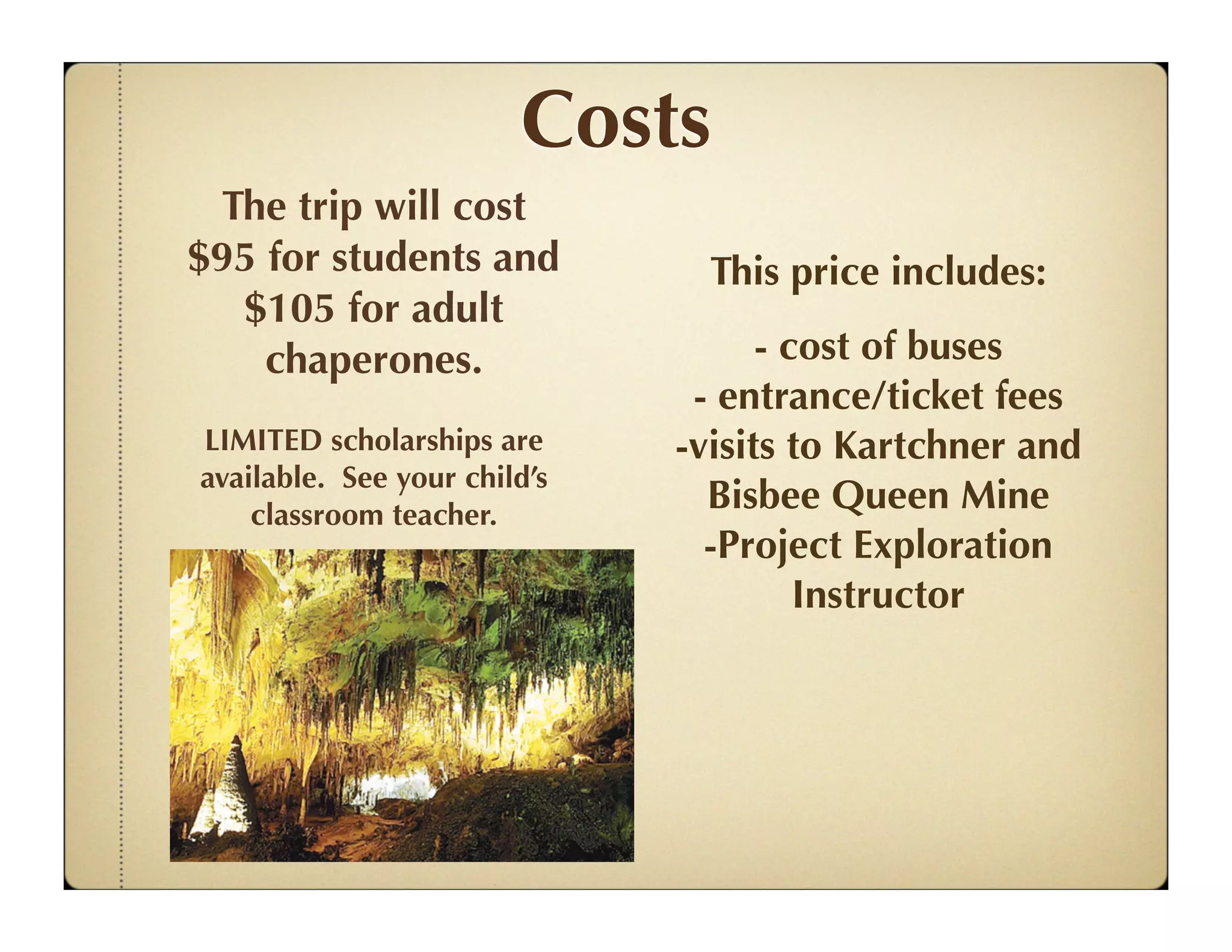 Costs
 The trip will cost
$95 for students and            This price includes:
  $105 for adult
    chaperones.                     - cost of buses
                               - entrance/ticket fees
LIMITED scholarships are      -visits to Kartchner and
available. See your child’s
    classroom teacher.
                                Bisbee Queen Mine
                                -Project Exploration
                                       Instructor
 
