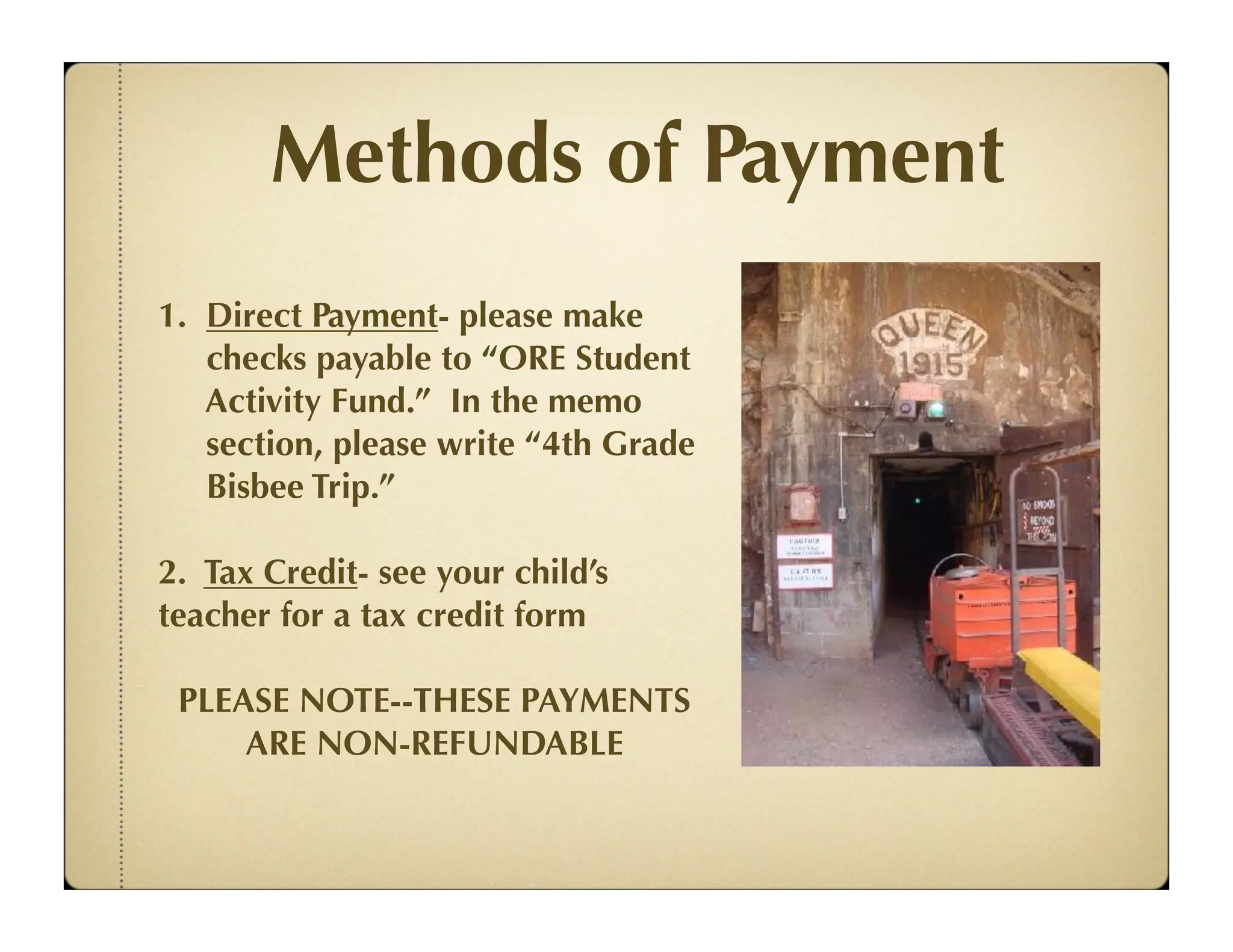 Methods of Payment
1. Direct Payment- please make
   checks payable to “ORE Student
   Activity Fund.” In the memo
   section, please write “4th Grade
   Bisbee Trip.”

2. Tax Credit- see your child’s
teacher for a tax credit form

 PLEASE NOTE--THESE PAYMENTS
     ARE NON-REFUNDABLE
 