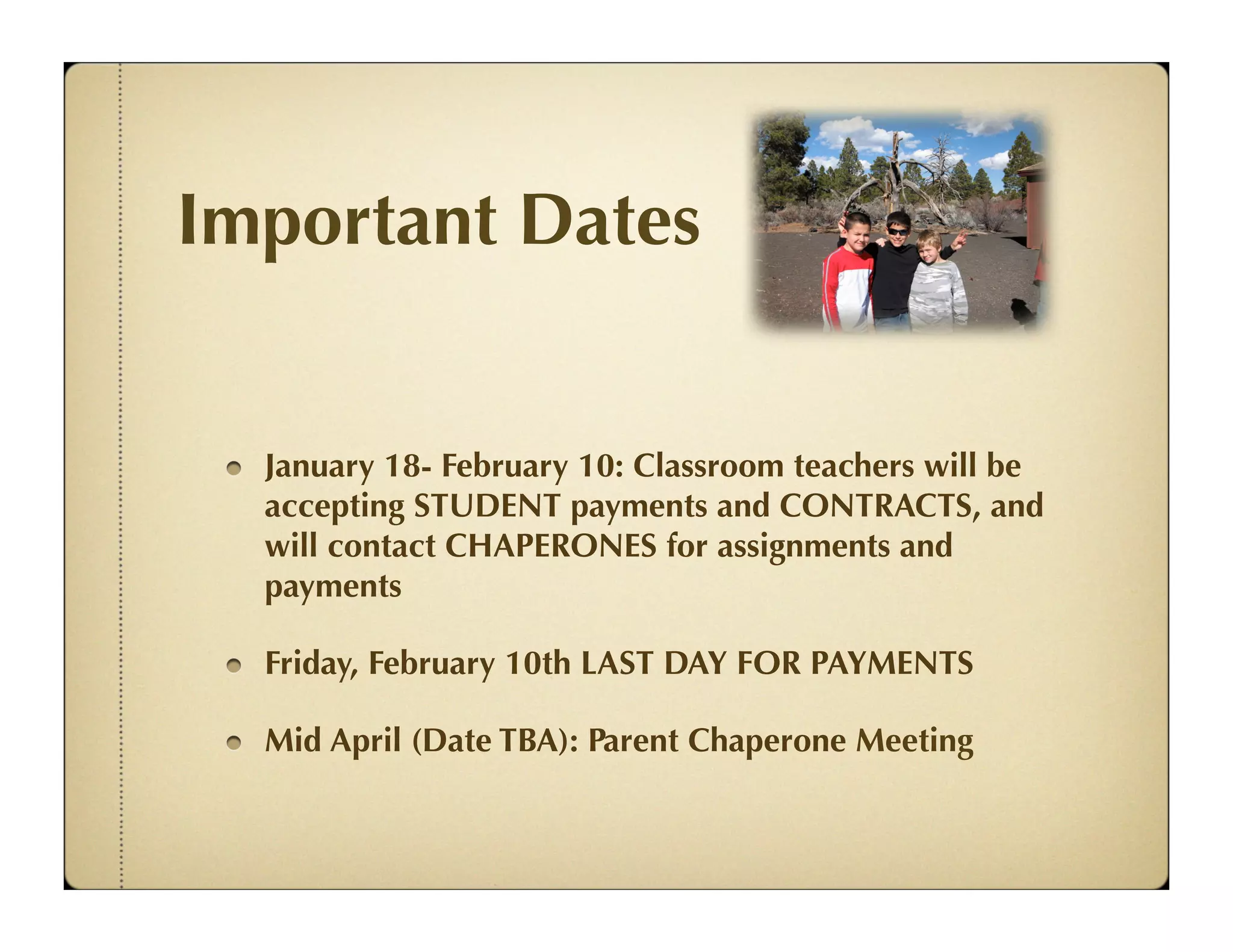 Important Dates


  January 18- February 10: Classroom teachers will be
  accepting STUDENT payments and CONTRACTS, and
  will contact CHAPERONES for assignments and
  payments

  Friday, February 10th LAST DAY FOR PAYMENTS

  Mid April (Date TBA): Parent Chaperone Meeting
 