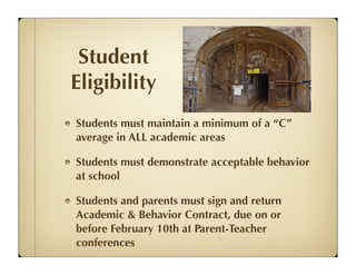 Student
Eligibility
Students must maintain a minimum of a “C”
average in ALL academic areas

Students must demonstrate acceptable behavior
at school

Students and parents must sign and return
Academic & Behavior Contract, due on or
before February 10th at Parent-Teacher
conferences
 