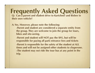 Frequently Asked Questions
Q: Can a parent and student drive to Kartchner and Bisbee in
their own vehicle?

A: Yes. However, please note the following:
    -Parent and student are considered a separate entity from
    the group. They are welcome to join the group for tours,
    hikes and site-seeing.
    -Parent and student will NOT pay the $95, but will be
    responsible for paying all park entrance fees and tickets
    -Parent is responsible for the safety of the student at ALL
    times and will not be assigned other students to chaperone.
    -The student may not ride the tour bus at any point in the
    trip.
 